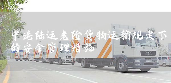 中港陆运危险货物运输规定下的安全管理措施(图1)
